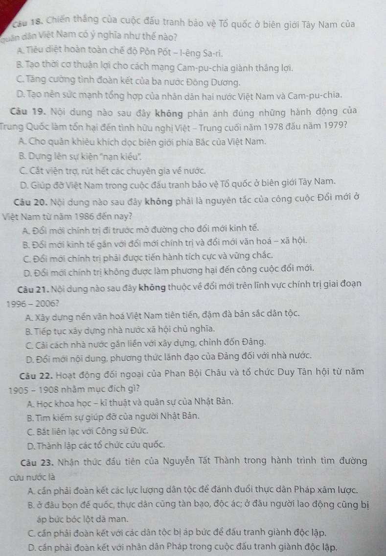 Chiến thắng của cuộc đấu tranh bảo vệ Tổ quốc ở biên giới Tây Nam của
quân dân Việt Nam có ý nghĩa như thế nào?
A. Tiêu diệt hoàn toàn chế độ Pôn Pốt - I-êng Sa-ri.
B. Tạo thời cơ thuận lợi cho cách mạng Cam-pu-chia giành thắng lợi.
C. Tăng cường tình đoàn kết của ba nước Đông Dương.
D. Tạo nên sức mạnh tổng hợp của nhân dân hai nước Việt Nam và Cam-pu-chia.
Câu 19. Nội dung nào sau đây không phản ánh đúng những hành động của
Trung Quốc làm tổn hại đến tình hữu nghị Việt - Trung cuối năm 1978 đầu năm 1979?
A. Cho quân khiêu khích dọc biên giới phía Bắc của Việt Nam.
B. Dựng lên sự kiện ''nạn kiểu''.
C. Cắt viện trợ, rút hết các chuyên gia về nước.
D. Giúp đỡ Việt Nam trong cuộc đấu tranh bảo vệ Tổ quốc ở biên giới Tây Nam.
Câu 20. Nội dung nào sau đây không phải là nguyên tắc của công cuộc Đổi mới ở
Việt Nam từ năm 1986 đến nay?
A. Đổi mới chính trị đi trước mở đường cho đổi mới kinh tế.
B. Đổi mới kinh tế gắn với đổi mới chính trị và đổi mới văn hoá - xã hội.
C. Đối mới chính trị phải được tiến hành tích cực và vững chắc.
D. Đổi mới chính trị không được làm phương hại đến công cuộc đổi mới.
Câu 21. Nội dung nào sau đây không thuộc về đổi mới trên lĩnh vực chính trị giai đoạn
1996 - 2006?
A. Xây dựng nền văn hoá Việt Nam tiên tiến, đậm đà bản sắc dân tộc.
B. Tiếp tục xây dựng nhà nước xã hội chủ nghĩa.
C. Cải cách nhà nước gắn liền với xây dựng, chỉnh đốn Đảng.
D. Đổi mới nội dung, phương thức lãnh đạo của Đảng đối với nhà nước.
Câu 22. Hoạt động đối ngoại của Phan Bội Châu và tổ chức Duy Tân hội từ năm
1905 - 1908 nhằm mục đích gì?
A. Học khoa học - kĩ thuật và quân sự của Nhật Bản.
B. Tìm kiếm sự giúp đỡ của người Nhật Bản.
C. Bắt liên lạc với Công sứ Đức.
D. Thành lập các tổ chức cứu quốc.
Câu 23. Nhận thức đấu tiên của Nguyễn Tất Thành trong hành trình tìm đường
cứu nước là
A. cấn phải đoàn kết các lực lượng dân tộc để đánh đuổi thực dân Pháp xâm lược.
B. ở đầu bọn đế quốc, thực dân cũng tàn bạo, độc ác; ở đâu người lao động cũng bị
áp bức bóc lột dã man.
C. cấn phải đoàn kết với các dân tộc bị áp bức để đấu tranh giành độc lập.
D. cấn phải đoàn kết với nhân dân Pháp trong cuộc đấu tranh giành độc lập.