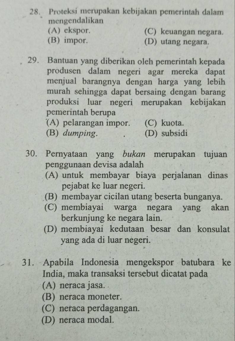 Proteksi merupakan kebijakan pemerintah dalam
mengendalikan
(A) ekspor. (C) keuangan negara.
(B) impor. (D) utang negara.
29. Bantuan yang diberikan oleh pemerintah kepada
produsen dalam negeri agar mereka dapat
menjual barangnya dengan harga yang lebih
murah sehingga dapat bersaing dengan barang
produksi luar negeri merupakan kebijakan
pemerintah berupa
(A) pelarangan impor. (C) kuota.
(B) dumping. (D) subsidi
30. Pernyataan yang bukan merupakan tujuan
penggunaan devisa adalah
(A) untuk membayar biaya perjalanan dinas
pejabat ke luar negeri.
(B) membayar cicilan utang beserta bunganya.
(C) membiayai warga negara yang akan
berkunjung ke negara lain.
(D) membiayai kedutaan besar dan konsulat
yang ada di luar negeri.
31. Apabila Indonesia mengekspor batubara ke
India, maka transaksi tersebut dicatat pada
(A) neraca jasa.
(B) neraca moneter.
(C) neraca perdagangan.
(D) neraca modal.