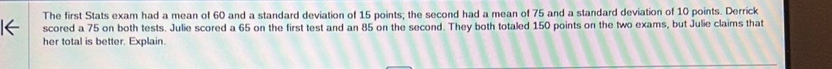 The first Stats exam had a mean of 60 and a standard deviation of 15 points; the second had a mean of 75 and a standard deviation of 10 points. Derrick 
1← scored a 75 on both tests. Julie scored a 65 on the first test and an 85 on the second. They both totaled 150 points on the two exams, but Julie claims that 
her total is better. Explain.