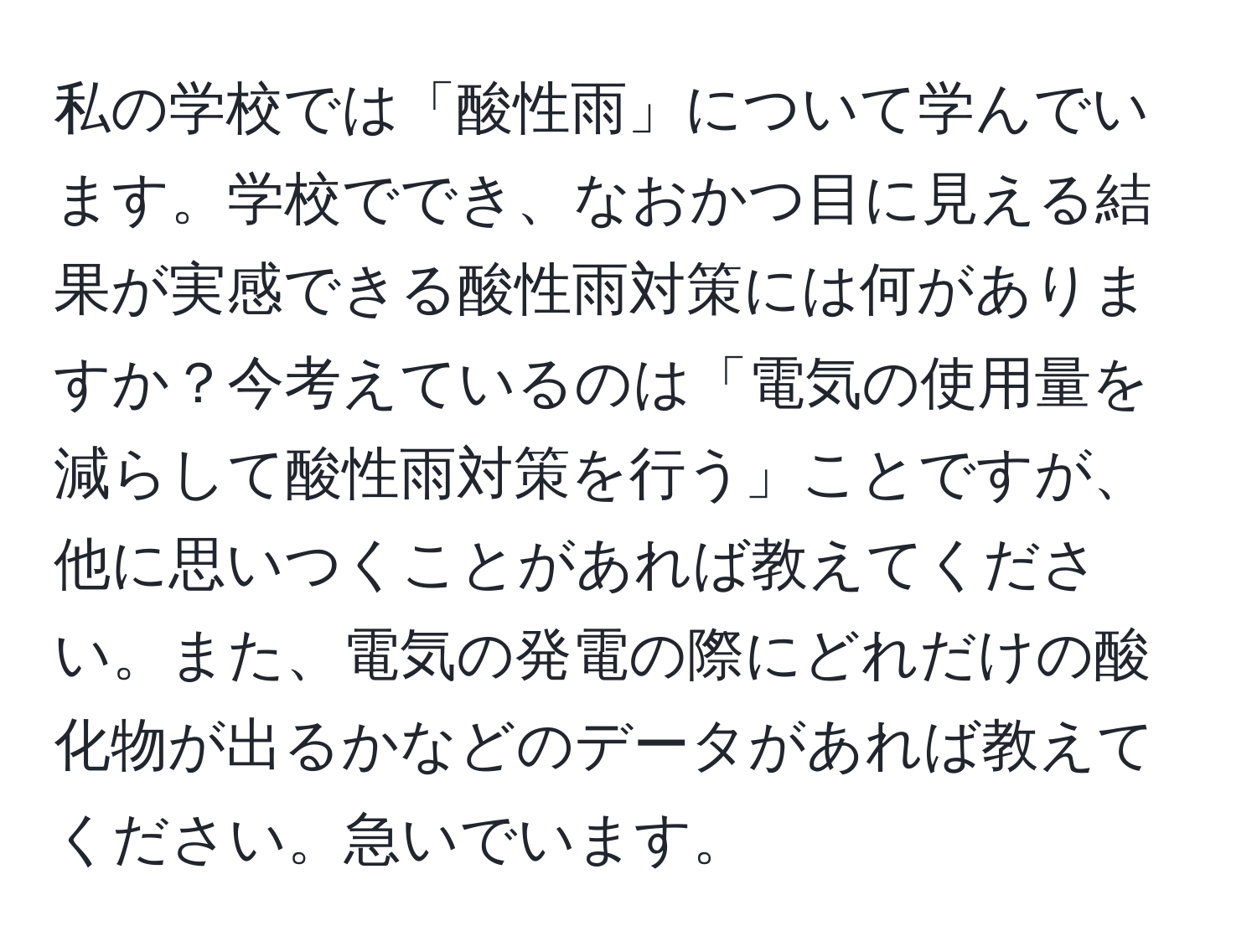 私の学校では「酸性雨」について学んでいます。学校ででき、なおかつ目に見える結果が実感できる酸性雨対策には何がありますか？今考えているのは「電気の使用量を減らして酸性雨対策を行う」ことですが、他に思いつくことがあれば教えてください。また、電気の発電の際にどれだけの酸化物が出るかなどのデータがあれば教えてください。急いでいます。