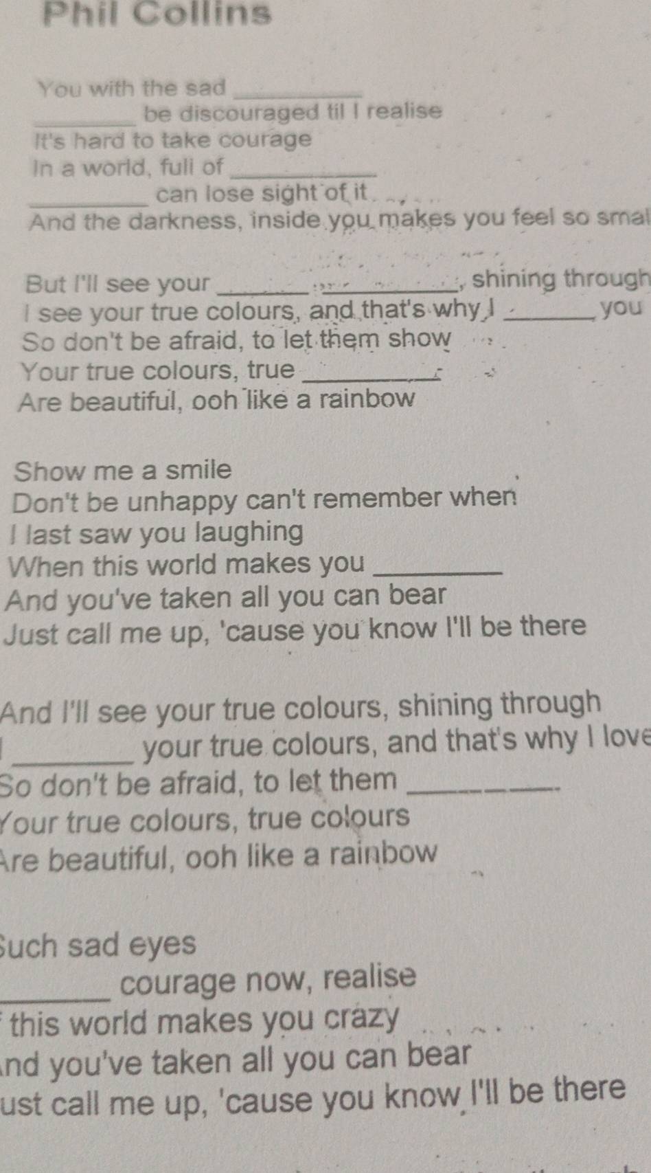 Phil Collins 
You with the sad_ 
_be discouraged til I realise 
It's hard to take courage 
In a world, fuli of_ 
_can lose sight of it . 
And the darkness, inside you makes you feel so smal 
But I'll see your_ : ,_ , shining through 
I see your true colours, and that's why I _you 
So don't be afraid, to let them show 
Your true colours, true_ 
Are beautiful, ooh like a rainbow 
Show me a smile 
Don't be unhappy can't remember when 
I last saw you laughing 
When this world makes you_ 
And you've taken all you can bear 
Just call me up, 'cause you know I'll be there 
And I'll see your true colours, shining through 
_your true colours, and that's why I love 
So don't be afraid, to let them_ 
Your true colours, true colours 
Are beautiful, ooh like a rainbow 
Such sad eyes 
_courage now, realise 
f this world makes you crazy . 
And you've taken all you can bear 
ust call me up, 'cause you know I'll be there