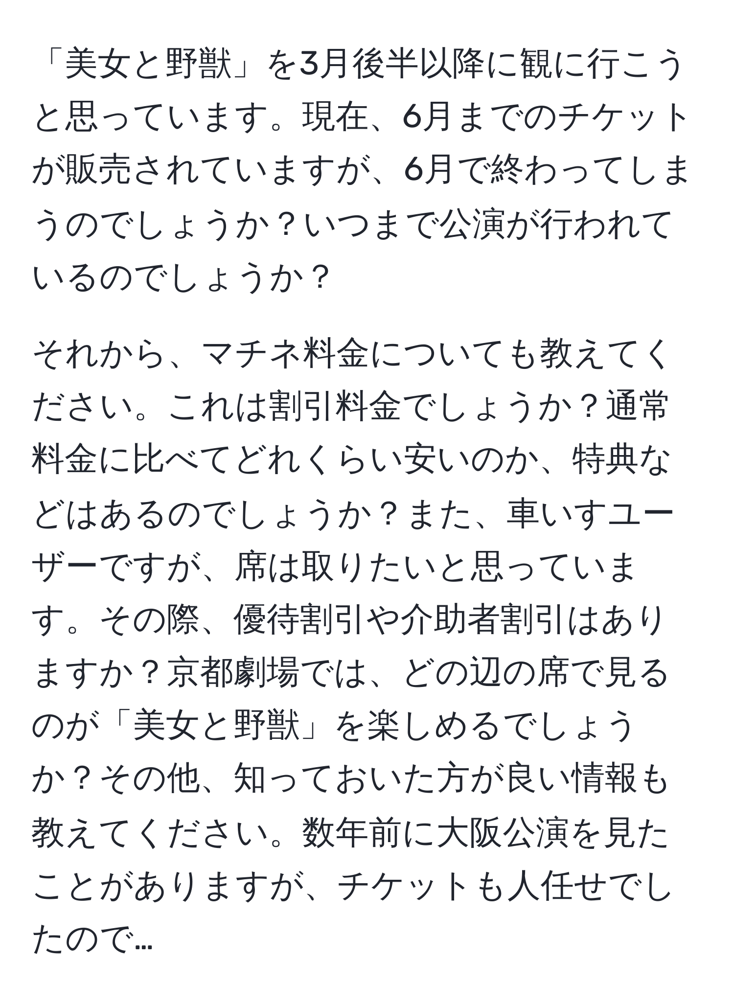 「美女と野獣」を3月後半以降に観に行こうと思っています。現在、6月までのチケットが販売されていますが、6月で終わってしまうのでしょうか？いつまで公演が行われているのでしょうか？

それから、マチネ料金についても教えてください。これは割引料金でしょうか？通常料金に比べてどれくらい安いのか、特典などはあるのでしょうか？また、車いすユーザーですが、席は取りたいと思っています。その際、優待割引や介助者割引はありますか？京都劇場では、どの辺の席で見るのが「美女と野獣」を楽しめるでしょうか？その他、知っておいた方が良い情報も教えてください。数年前に大阪公演を見たことがありますが、チケットも人任せでしたので…