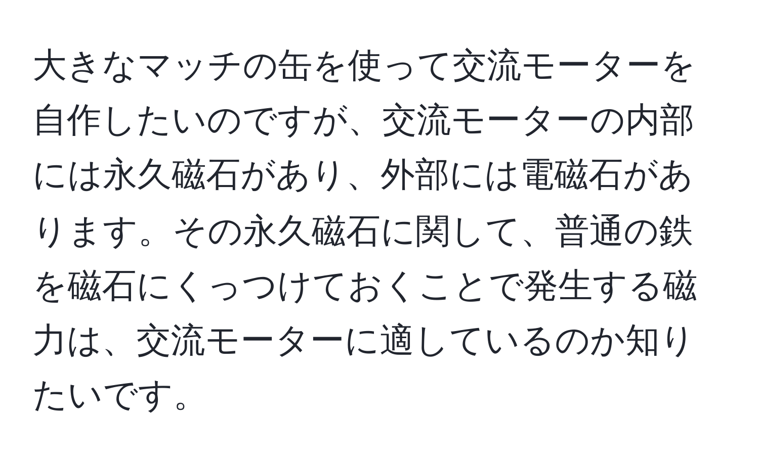 大きなマッチの缶を使って交流モーターを自作したいのですが、交流モーターの内部には永久磁石があり、外部には電磁石があります。その永久磁石に関して、普通の鉄を磁石にくっつけておくことで発生する磁力は、交流モーターに適しているのか知りたいです。