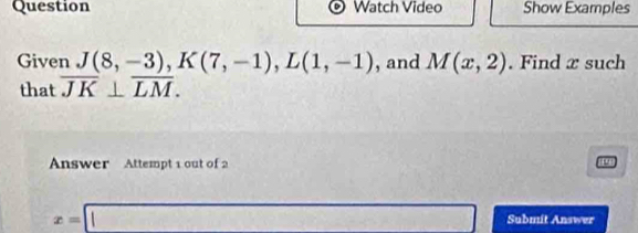 Question Watch Video Show Examples 
Given J(8,-3), K(7,-1), L(1,-1) , and M(x,2). Find x such 
that overline JK⊥ overline LM. 
Answer Attempt 1 out of 2 
0
x=□ Submit Answer