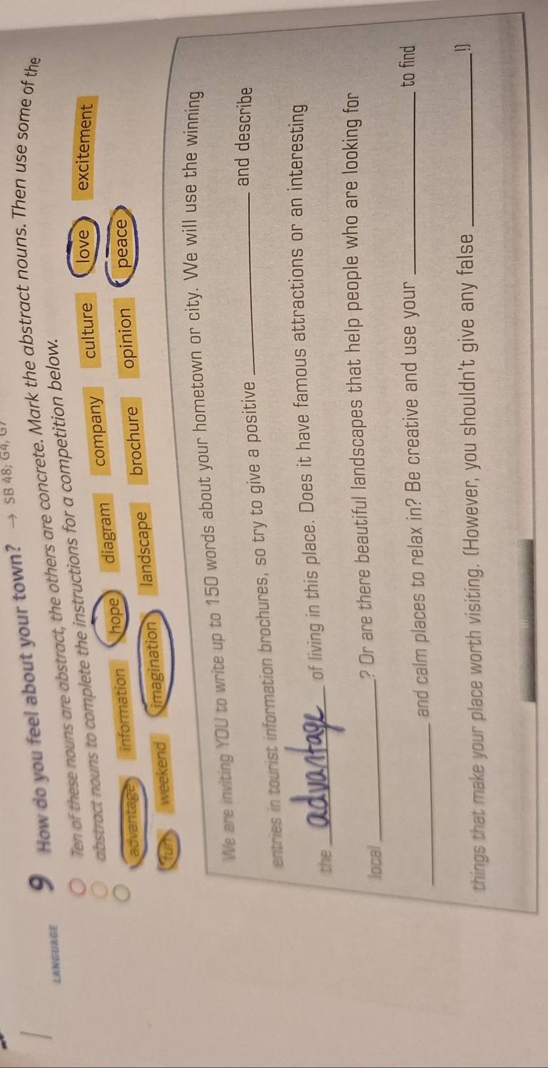 LANGUAGE 9 How do you feel about your town?
→ SB 48; G4, G
Ten of these nouns are abstract, the others are concrete. Mark the abstract nouns. Then use some of the
abstract nouns to complete the instructions for a competition below.
advantage information hope diagram company
culture love excitement
weekend imagination landscape brochure opinion peace
We are inviting YOU to write up to 150 words about your hometown or city. We will use the winning
entries in tourist information brochures, so try to give a positive_
and describe
the_ of living in this place. Does it have famous attractions or an interesting
local_ ? Or are there beautiful landscapes that help people who are looking for
_and calm places to relax in? Be creative and use your_
to find
things that make your place worth visiting. (However, you shouldn't give any false _!