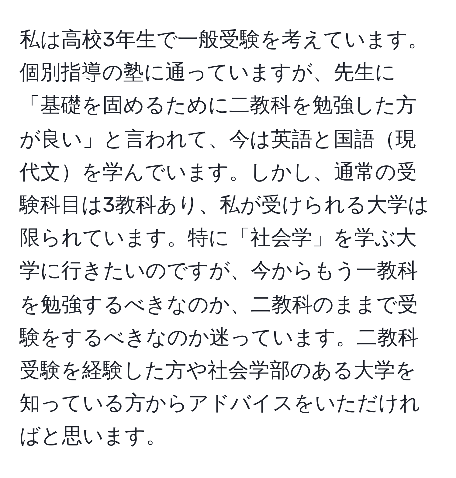 私は高校3年生で一般受験を考えています。個別指導の塾に通っていますが、先生に「基礎を固めるために二教科を勉強した方が良い」と言われて、今は英語と国語現代文を学んでいます。しかし、通常の受験科目は3教科あり、私が受けられる大学は限られています。特に「社会学」を学ぶ大学に行きたいのですが、今からもう一教科を勉強するべきなのか、二教科のままで受験をするべきなのか迷っています。二教科受験を経験した方や社会学部のある大学を知っている方からアドバイスをいただければと思います。