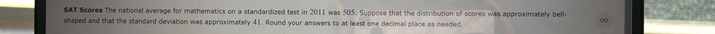 SAT Scores The national average for mathematics on a standardized test in 2011 was 505. Suppose that the distribution of scores was approximately bell- 
shaped and that the standard deviation was approximately 41. Round your answers to at least one decimal place as needed.
