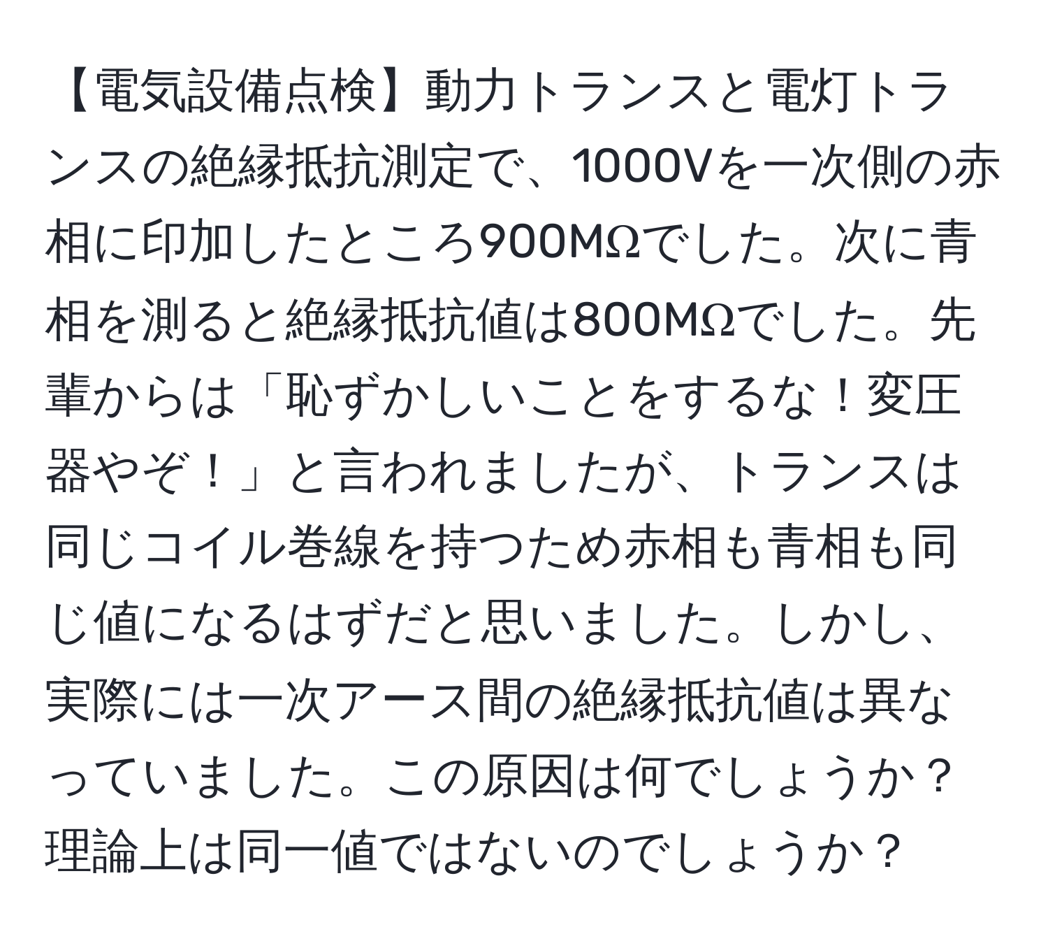 【電気設備点検】動力トランスと電灯トランスの絶縁抵抗測定で、1000Vを一次側の赤相に印加したところ900MΩでした。次に青相を測ると絶縁抵抗値は800MΩでした。先輩からは「恥ずかしいことをするな！変圧器やぞ！」と言われましたが、トランスは同じコイル巻線を持つため赤相も青相も同じ値になるはずだと思いました。しかし、実際には一次アース間の絶縁抵抗値は異なっていました。この原因は何でしょうか？理論上は同一値ではないのでしょうか？