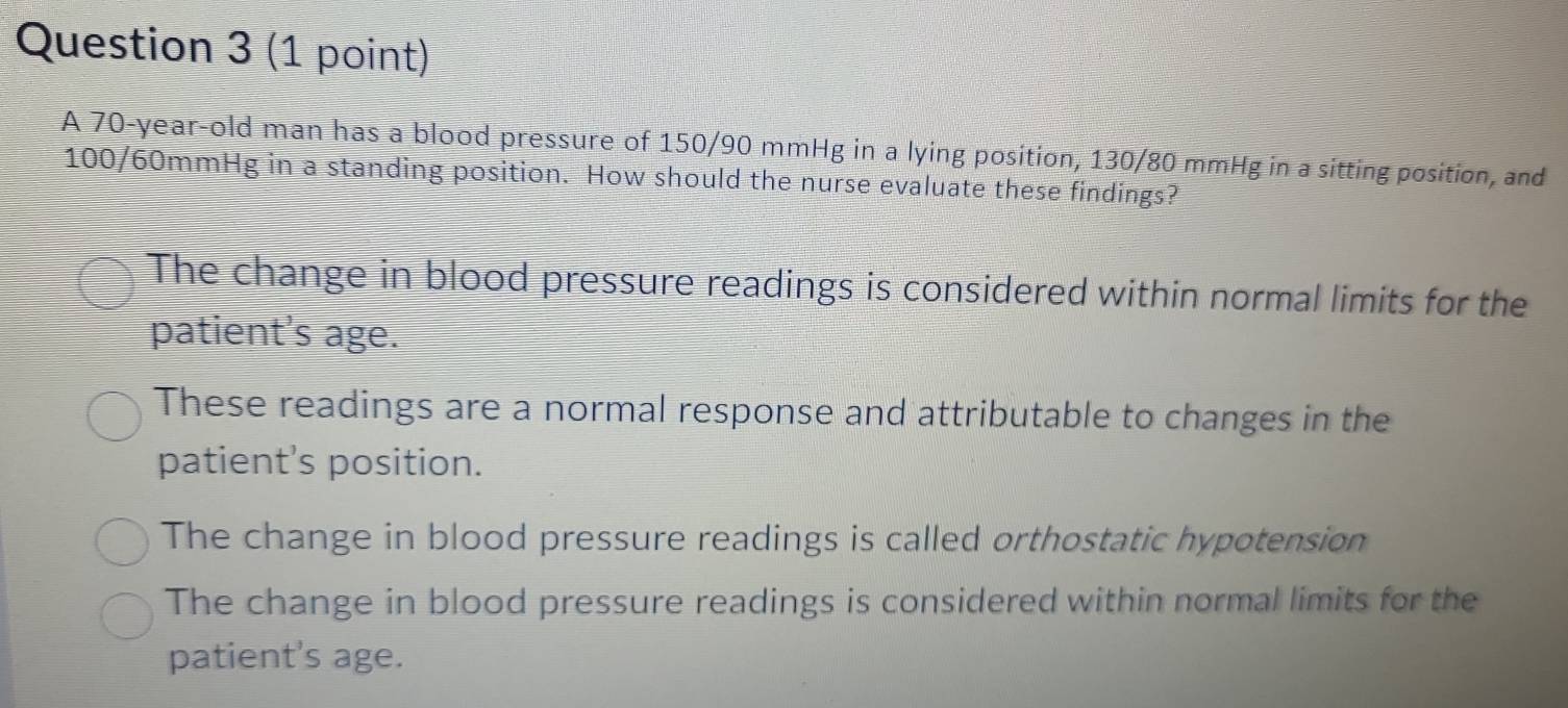 A 70-year-old man has a blood pressure of 150/90 mmHg in a lying position, 130/80 mmHg in a sitting position, and
100/60mmHg in a standing position. How should the nurse evaluate these findings?
The change in blood pressure readings is considered within normal limits for the
patient's age.
These readings are a normal response and attributable to changes in the
patient’s position.
The change in blood pressure readings is called orthostatic hypotension
The change in blood pressure readings is considered within normal limits for the
patient's age.