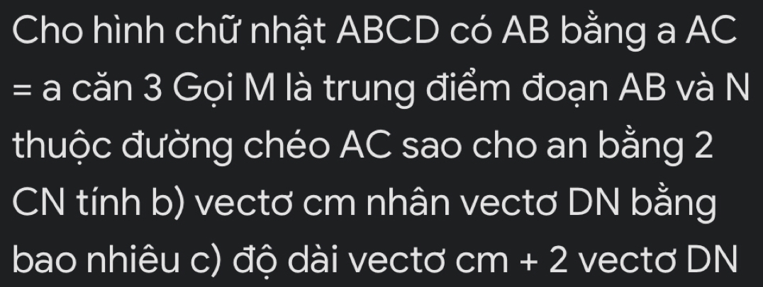 Cho hình chữ nhật ABCD có AB bằng a AC
= căn 3 Gọi M là trung điểm đoạn AB và N 
thuộc đường chéo AC sao cho an bằng 2
CN tính b) vectơ cm nhân vectơ DN bằng 
bao nhiêu c) độ dài vectơ I cm+2 vectơ DN