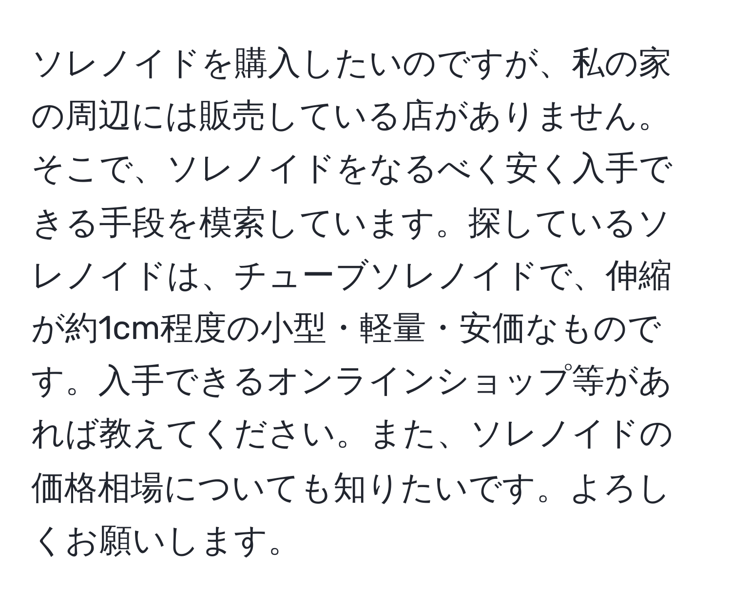 ソレノイドを購入したいのですが、私の家の周辺には販売している店がありません。そこで、ソレノイドをなるべく安く入手できる手段を模索しています。探しているソレノイドは、チューブソレノイドで、伸縮が約1cm程度の小型・軽量・安価なものです。入手できるオンラインショップ等があれば教えてください。また、ソレノイドの価格相場についても知りたいです。よろしくお願いします。