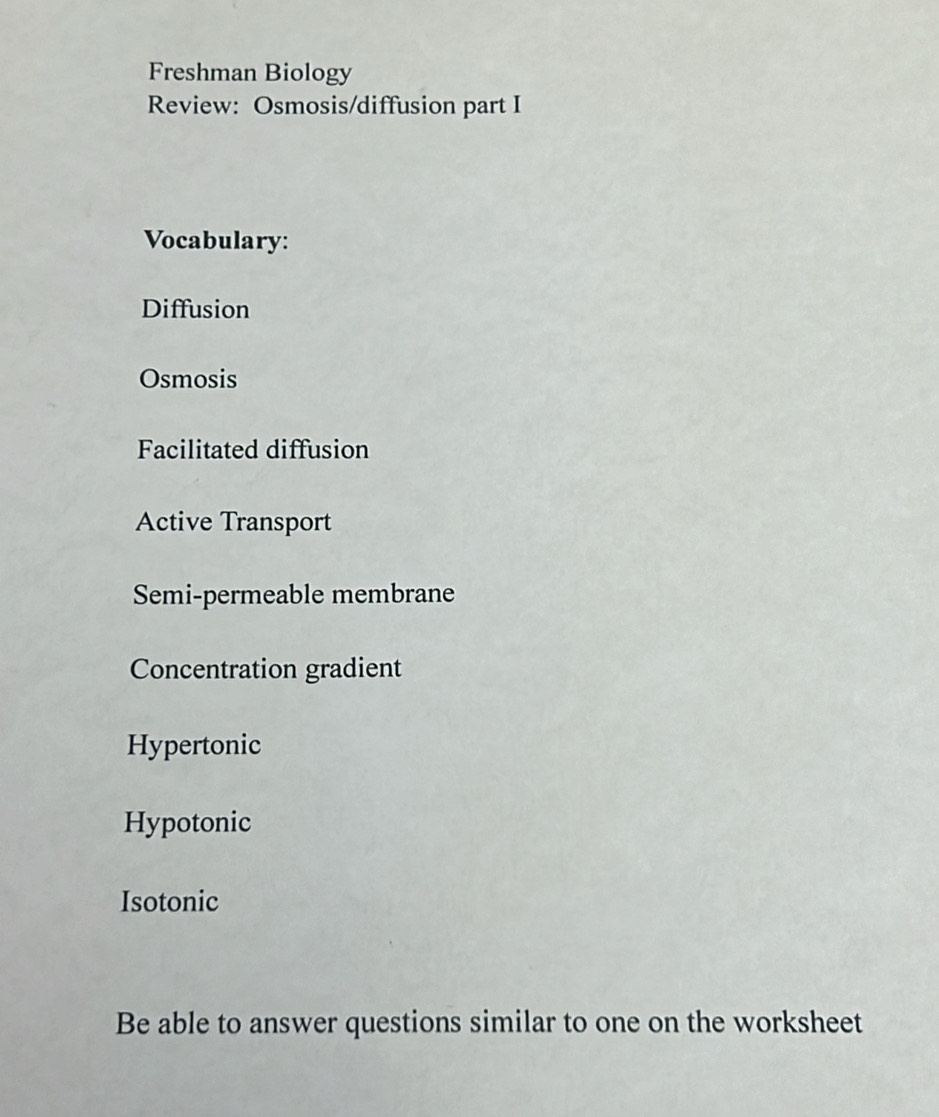 Freshman Biology
Review: Osmosis/diffusion part I
Vocabulary:
Diffusion
Osmosis
Facilitated diffusion
Active Transport
Semi-permeable membrane
Concentration gradient
Hypertonic
Hypotonic
Isotonic
Be able to answer questions similar to one on the worksheet