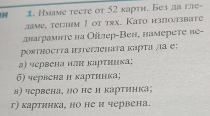 1 Имаме тесте от 52 карти. Без да гле-
ламе, теглим 1 от тях. Като използвате
диаграмите на Ойлер-Вен, намерете ве-
роятността изтеглената карта да е:
а) червена илли картинка;
б) червена и картинка;
в) червена, но не и картинка;
г) картинка, но не и червена.