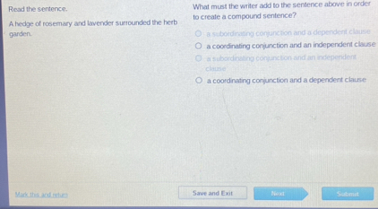 Read the sentence. What must the writer add to the sentence above in order
A hedge of rosemary and lavender surrounded the herb to create a compound sentence?
garden. a subordinasing conjunction and a dependent clause
a coordinating conjunction and an independent clause
a subordinating conjunction and an independent
clause
a coordinating conjunction and a dependent clause
Mark this and ndum Save and Exit Next Submit