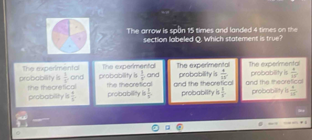 The arrow is spun 15 times and landed 4 times on the
section labeled Q. Which statement is true?
The experimental The experimental The experimental The experimental
probability is  1/5  and probability is  1/5  , and probability is  4/15 , probability is  4/15 
the theoretical the theoretical and the theoretical and the theoretical
probability is  4/5 . probability is  1/5 . probability is  1/5 . probability is  4/15 