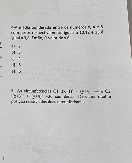 4-A média ponderada entre os números x, 4 e 5
com pesos respectivamente iguais a 10, 12 e 13 é
igual a 3, 8. Então, O valor de x é:
a) 2
b) 3
c) 4
d) 5
e) 6
5- As circunferências C1 : (x-1)^2+(y+4)^2=4 e C2
(x+3)^2+(y+4)^2=36 são dadas. Descubra qual a
posição relativa das duas circunferências.
1