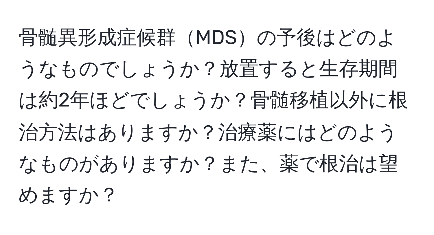 骨髄異形成症候群MDSの予後はどのようなものでしょうか？放置すると生存期間は約2年ほどでしょうか？骨髄移植以外に根治方法はありますか？治療薬にはどのようなものがありますか？また、薬で根治は望めますか？