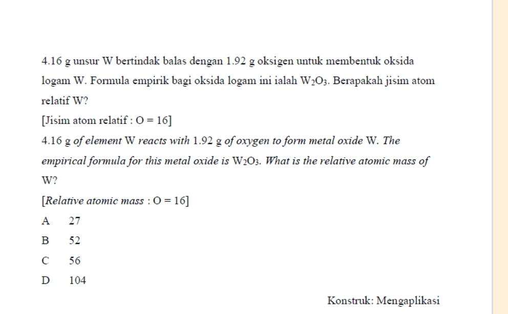 4. 16 g unsur W bertindak balas dengan 1.92 g oksigen untuk membentuk oksida
logam W. Formula empirik bagi oksida logam ini ialah W_2O_3. Berapakah jisim atom
relatif W?
[Jisim atom relatif : O=16]
4.16 g of element W reacts with 1.92 g of oxygen to form metal oxide W. The
empirical formula for this metal oxide is W_2O_3. What is the relative atomic mass of
W?
[Relative atomic mass : O=16]
A 27
B 52
C 56
D 104
Konstruk: Mengaplikasi