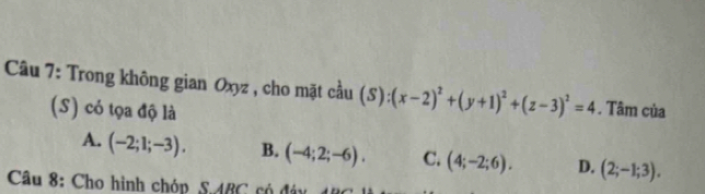 Trong không gian Oxyz , cho mặt cầu (S):(x-2)^2+(y+1)^2+(z-3)^2=4. Tâm của
(S) có tọa độ là
A. (-2;1;-3). B. (-4;2;-6). C. (4;-2;6). D. (2;-1;3). 
Câu 8: Cho hình chóp SABC có