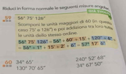 Riduci in forma normale le seguenti misure angolar 
GiA SVOLT 
59 56°75'126''
Scomponi le unità maggiori di 60 (in questo 
caso 75' e 126°) e poi addiziona tra loro tutte
56°75'126''=56°+60'+15'+120''+6'' le unità dello stesso ordine.
=56°+1°+15'+2'+6''=57°17'6''
60 34°65'
240°52'68''
130°70'65'' 34°67'50''