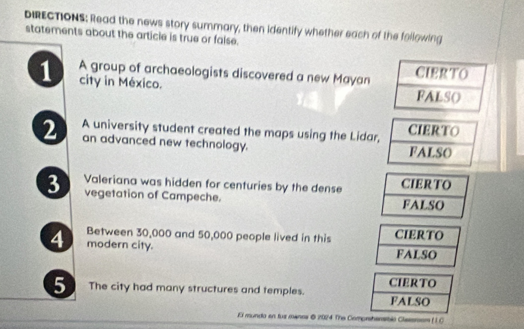 DIRECTIONS: Read the news story summary, then identify whether each of the fellowing 
statements about the article is true or false. 
1 A group of archaeologists discovered a new Mayan 
city in México. 
2 A university student created the maps using the Lidar 
an advanced new technology. 
3 Valeriana was hidden for centuries by the dense 
vegetation of Campeche. 
Between 30,000 and 50,000 people lived in this 
4 modern city. 
5 The city had many structures and temples. 
El mundo en tus manes @ 2024 The Comprhensibió Classssem ( 1.C