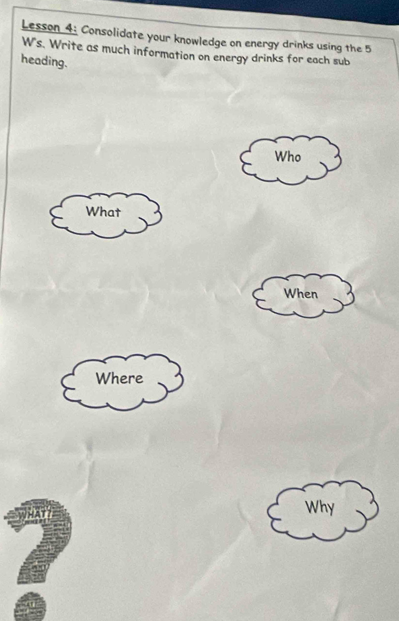 Lesson 4: Consolidate your knowledge on energy drinks using the 5 
W's. Write as much information on energy drinks for each sub 
heading. 
Who 
What 
When 
Where
7
Why
