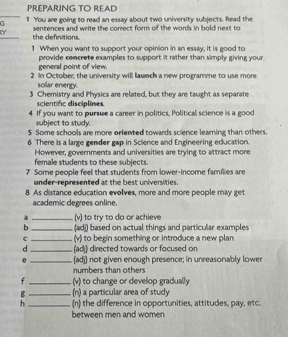 PREPARING TO READ 
G 1 You are going to read an essay about two university subjects. Read the 
RY sentences and write the correct form of the words in bold next to 
the defnitions. 
1 When you want to support your opinion in an essay, it is good to 
provide concrete examples to support it rather than simply giving your 
general point of view. 
2 In October, the university will launch a new programme to use more 
solar energy. 
3 Chemistry and Physics are related, but they are taught as separate 
scientifc disciplines. 
4 If you want to pursue a career in politics, Political science is a good 
subject to study. 
5 Some schools are more oriented towards science learning than others. 
6 There is a large gender gap in Science and Engineering education. 
However, governments and universities are trying to attract more 
female students to these subjects. 
7 Some people feel that students from lower-income families are 
under-represented at the best universities. 
8 As distance education evolves, more and more people may get 
academic degrees online. 
a _(v) to try to do or achieve 
b _(adj) based on actual things and particular examples 
C _(v) to begin something or introduce a new plan 
d _(adj) directed towards or focused on 
e _(adj) not given enough presence; in unreasonably lower 
numbers than others 
f _(v) to change or develop gradually 
g _(n) a particular area of study 
h _(n) the difference in opportunities, attitudes, pay, etc. 
between men and women