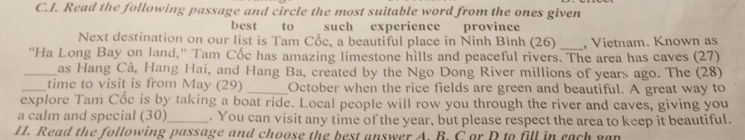 Read the following passage and circle the most suitable word from the ones given 
best to such experience province 
Next destination on our list is Tam Cốc, a beautiful place in Ninh Bình (26) _, Vietnam. Known as 
'Ha Long Bay on land,'' Tam Cốc has amazing limestone hills and peaceful rivers. The area has caves (27) 
_as Hang Cả, Hang Hai, and Hang Ba, created by the Ngo Dong River millions of years ago. The (28) 
_time to visit is from May (29) _October when the rice fields are green and beautiful. A great way to 
explore Tam Cốc is by taking a boat ride. Local people will row you through the river and caves, giving you 
a calm and special (30)_ . You can visit any time of the year, but please respect the area to keep it beautiful. 
II. Read the following passage and choose the best answer A. B. C or D to fill in each gan