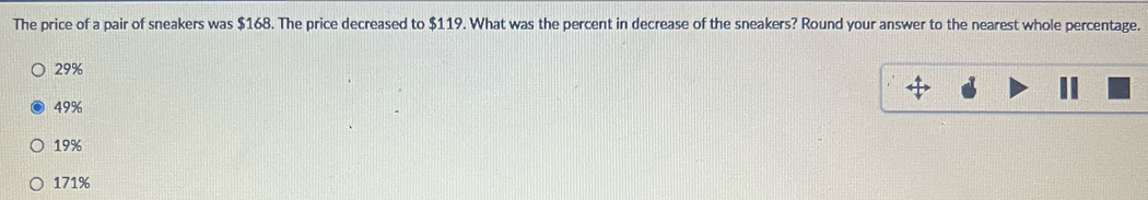 The price of a pair of sneakers was $168. The price decreased to $119. What was the percent in decrease of the sneakers? Round your answer to the nearest whole percentage.
29%
49%
19%
171%