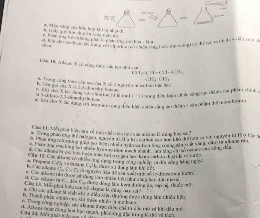 a. Màu vàng của hỗn hợ
b, Giảy quỹ tim chuyển sang màu đỏ.
c. Phản ứng trên không phải là phân ứng oxỉ hóa - khử.
d. Khi cho methane tác dụng với chlorine (có chiều sáng hoặc đun nóng) có thể tạo ra tổi đa 4 dẫn xuất ch
nhau.
Câu 10. Alkane X có công thức cầu tạo như sau :
CH-CH-CH-CH_3
CH_3CH_3
a. Trong công thức cầu tạo của X có 2 nguyên tử carbon bậc hai.
b. Tên gọi của X là 2,3-dimethylbutane.
e. Khi cho X tác dụng với chlorine (tỉ lệ mol 1:1) o trong điều kiện chiếu sáng tạo thành sản phẩm chính ở
là 3-chloro-2,3-dimethylbutane.
d. Khi cho X tác dụng với bromine trong điều kiện chiều sắng tạo thành 3 sản phẩm thể monobromo.
Câu 11. Mỗi phát biểu sau về tính chất hóa học của alkane là đúng hay sai?
a. Trong phản ứng thể halogen, nguyên tử H ở bậc carbon cao hơn khổ thể hơn so với nguyên từ H ở bậc tị
b. Phân ứng reforming giúp tạo thêm nhiều hydrocarbon lóng (dùng sản xuất xăng, dầu) từ alkane rắn.
e. Phản ứng cracking tạo nhiều hydrocarbon mạch nhánh, làm tăng chi số octane của xăng dầu.
đ. Các alkane bị oxi hóa hoàn toàn bởi oxygen tạo thành carbon dioxide và nước.
Câu 12. Các alkane có nhiều ứng dụng trong công nghiệp và đời sống hàng ngày:
a. Propane C_3H_8 và butane C_4H_10 được sử dụng làm khí đốt.
be Các alkane C_6,C_7,C_8 là nguyên liệu để sản xuất một số hydrocarbon thơm.
c. Các alkane rắn được sử dụng làm nhiên liệu như xăng hay dầu diesel.
d. Các alkane từ C_11 đến C_20 được dùng làm kem dưỡng da, sáp nẻ, thuốc mỡ.
Câu 13. Mỗi phát biểu sau VC i alkane la đúng hay sai?
a. Chỉ các alkane là chất khí ở điều kiện thường được dùng làm nhiên liệu.
b. Thành phần chính của khí thiên nhiên là methane.
c. Trong công nghiệp, các alkane được điều chế từ dầu mỏ và khí dầu mỏ.
d. Alkane hoạt động hoa học mạnh, phan ứng đặc trưng là thể và tách.
Câu 14. Mỗi phát biệu sau