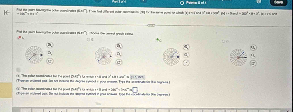 Save 
Plot the point having the polar coordinates (5.45°) ). Then find different polar coordinates (r,θ) for the same point for which (a)r<0</tex> and 0°≤ θ <360° (b) r<0</tex> and -360° <0° (c) r>0 and
-360° <0°
Plot the point having the polar coordinates (5.45° ). Choose the correct graph below 
B 
a 
(a) The polar coordinates for the point (5.45°) for which r<0</tex> and 0°≤ θ <360° is (-5,225)
(Type an ordered pair. Do not include the degree symbol in your answer. Type the coordinate for () in degrees.) 
(b) The polar coordinates for the point (5.45°) for which r<0</tex> and -360° <0° is □ 
(Type an ordered pair. Do not include the degree symbol in your answer. Type the coordinate for θ in degrees.)
