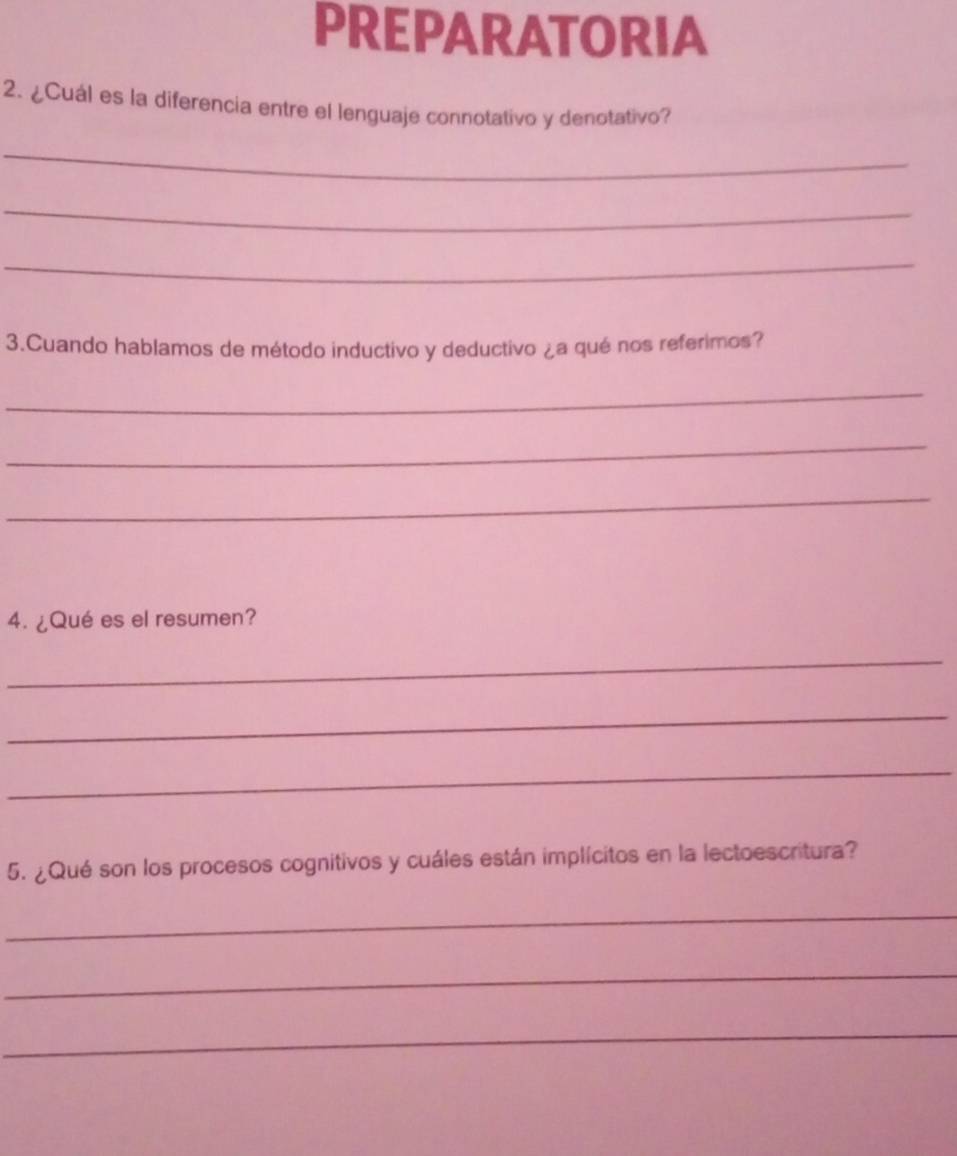 PREPARATORIA 
2. ¿Cuál es la diferencia entre el lenguaje connotativo y denotativo? 
_ 
_ 
_ 
3.Cuando hablamos de método inductivo y deductivo ¿a qué nos referimos? 
_ 
_ 
_ 
4. ¿Qué es el resumen? 
_ 
_ 
_ 
5. ¿Qué son los procesos cognitivos y cuáles están implícitos en la lectoescritura? 
_ 
_ 
_