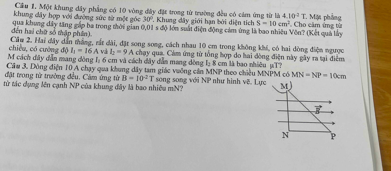 Một khung dây phẳng có 10 vòng dây đặt trong từ trường đều có cảm ứng từ là 4.10^(-2)T * Mặt phẳng
khung dây hợp với đường sức từ một góc 30°. Khung dây giới hạn bởi diện tích S=10cm^2. Cho cảm ứng từ
qua khung dây tăng gấp ba trong thời gian 0,01 s độ lớn suất điện động cảm ứng là bao nhiêu Vôn? (Kết quả lấy
đến hai chữ số thập phân).
Câu 2. Hai dây dẫn thẳng, rất dài, đặt song song, cách nhau 10 cm trong không khí, có hai dòng điện ngược
chiều, có cường độ I_1=16A và I_2=9A chạy qua. Cảm ứng từ tổng hợp do hai dòng điện này gây ra tại điểm
M cách dây dẫn mang dòng I₁ 6 cm và cách dây dẫn mang dòng I_28 cm là bao nhiêu μT?
Câu 3. Dòng điện 10 A chạy qua khung dây tam giác vuông cân MNP theo chiều MNPM có MN=NP=10cm
đặt trong từ trường đều. Cảm ứng từ B=10^(-2)T song song với NP như hình vẽ. Lực
từ tác dụng lên cạnh NP của khung dây là bao nhiêu mN?