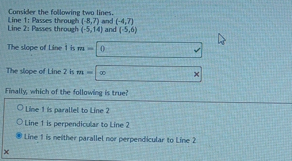 Consider the following two lines.
Line 1: Passes through (-8,7) and (-4,7)
Line 2: Passes through (-5,14) and (-5,6)
The slope of Line 1 is m= 0
sqrt() 
The slope of Line 2 is m= ∞
Finally, which of the following is true?
Line 1 is parallel to Line 2
Line 1 is perpendicular to Line 2
Line 1 is neither parallel nor perpendicular to Line 2
×