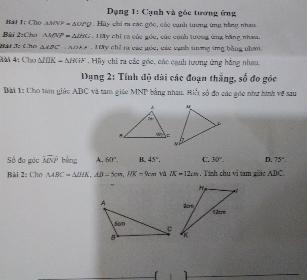 Dạng 1: Cạnh và góc tương ứng
Bài 1: Cho △ MNP=△ OPQ. Hãy chi ra các góc, các cạnh tương ứng bằng nhau.
Bài 2:Cho △ MNP=△ IHG. Hãy chỉ ra các góc, các cạnh tương ứng bằng nhau.
Bài 3: Cho △ ABC=△ DEF. Hãy chỉ ra các góc, các cạnh tương ứng bằng nhau.
Bài 4: Cho △ HIK=△ HGF. Hãy chi ra các góc, các cạnh tương ứng bằng nhau.
Dạng 2: Tính độ dài các đoạn thắng, số đo góc
Bài 1: Cho tam giác ABC và tam giác MNP bằng nhau. Biết số đo các góc như hình vẽ sau
Số đo góc widehat MNP bằng A. 60°. B. 45°. C. 30°. D. 75°.
Bài 2: Cho △ ABC=△ IHK,AB=5cm,HK=9cm và IK=12cm. Tính chu vi tam giác ABC.
1