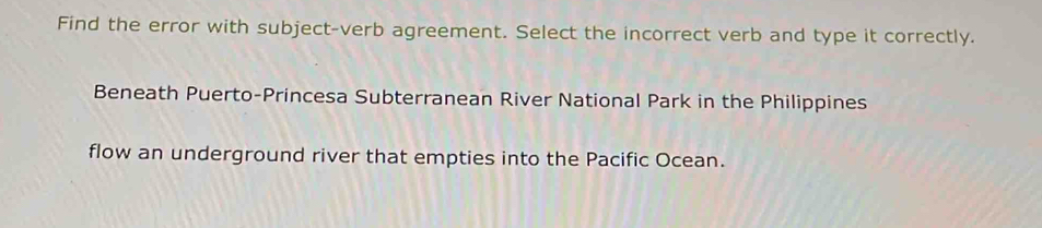 Find the error with subject-verb agreement. Select the incorrect verb and type it correctly. 
Beneath Puerto-Princesa Subterranean River National Park in the Philippines 
flow an underground river that empties into the Pacific Ocean.