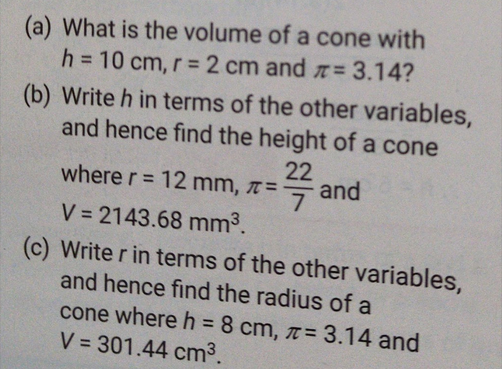 What is the volume of a cone with
h=10cm, r=2cm and π =3.14 ? 
(b) Write h in terms of the other variables, 
and hence find the height of a cone 
where r=12mm, π = 22/7  and
V=2143.68mm^3. 
(c) Write r in terms of the other variables, 
and hence find the radius of a 
cone where
V=301.44cm^3. h=8cm, π =3.14 and