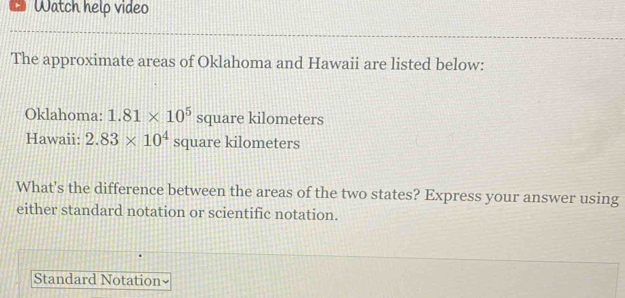 Watch help video 
The approximate areas of Oklahoma and Hawaii are listed below: 
Oklahoma: 1.81* 10^5 S quare kilometers
Hawaii: 2.83* 10^4squareki lometers 
What's the difference between the areas of the two states? Express your answer using 
either standard notation or scientific notation. 
Standard Notation