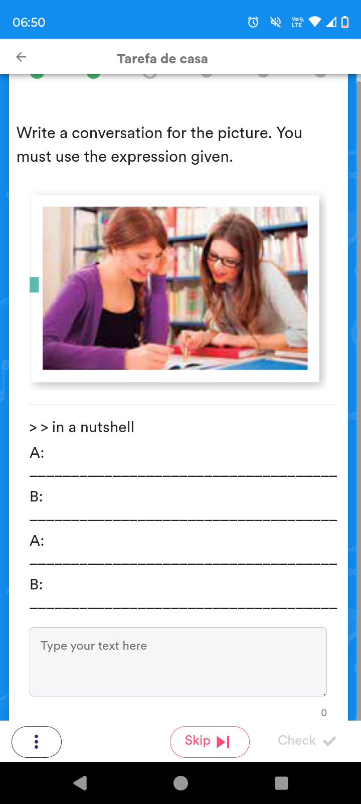 06:50 
Tarefa de casa 
Write a conversation for the picture. You 
must use the expression given. 
> > in a nutshell 
A: 
_ 
B: 
_ 
A: 
_ 
B: 
_ 
Type your text here 
0 
Skip Check