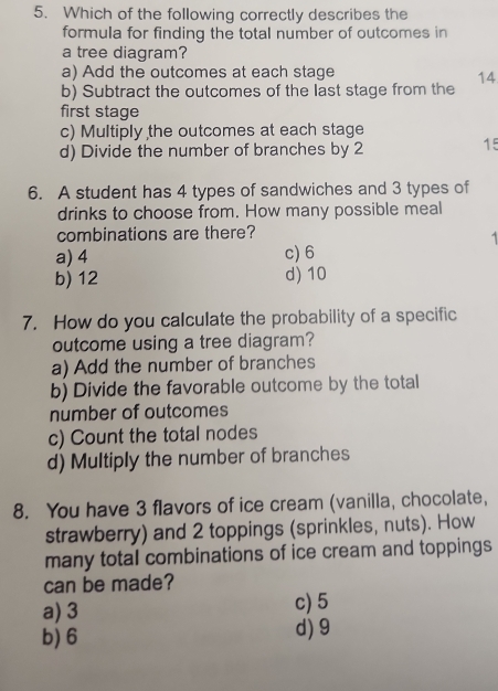 Which of the following correctly describes the
formula for finding the total number of outcomes in
a tree diagram?
a) Add the outcomes at each stage
14
b) Subtract the outcomes of the last stage from the
first stage
c) Multiply the outcomes at each stage
d) Divide the number of branches by 2
15
6. A student has 4 types of sandwiches and 3 types of
drinks to choose from. How many possible meal
combinations are there?
a) 4 c) 6
b) 12 d) 10
7. How do you calculate the probability of a specific
outcome using a tree diagram?
a) Add the number of branches
b) Divide the favorable outcome by the total
number of outcomes
c) Count the total nodes
d) Multiply the number of branches
8. You have 3 flavors of ice cream (vanilla, chocolate,
strawberry) and 2 toppings (sprinkles, nuts). How
many total combinations of ice cream and toppings
can be made?
a) 3 c) 5
b) 6 d) 9