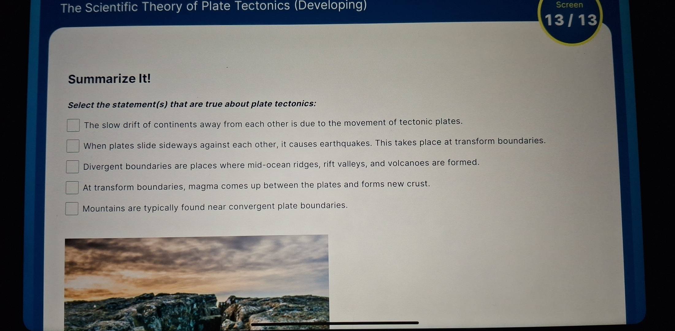 The Scientific Theory of Plate Tectonics (Developing) Screen
13 / 13 a
Summarize It!
Select the statement(s) that are true about plate tectonics:
The slow drift of continents away from each other is due to the movement of tectonic plates.
When plates slide sideways against each other, it causes earthquakes. This takes place at transform boundaries.
Divergent boundaries are places where mid-ocean ridges, rift valleys, and volcanoes are formed.
At transform boundaries, magma comes up between the plates and forms new crust.
Mountains are typically found near convergent plate boundaries.