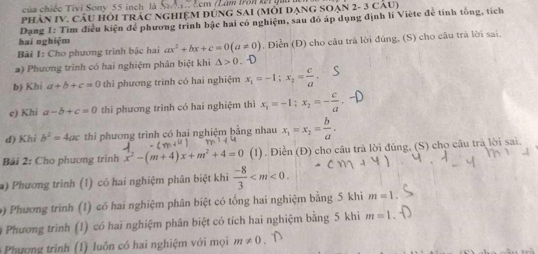 của chiếc Tivi Sony 55 inch là   cm (Lam tron kết qua  đ
PHÂN IV. CÂU HÕI TRÁC NGHIỆM ĐÚNG SAI (MỗI DẠNG SOẠN 2- 3 cÂU)
Dạng 1: Tìm điều kiện để phương trình bậc hai có nghiệm, sau đó áp dụng định lí Viète đề tính tổng, tích
hai nghiệm
Bài 1: Cho phương trình bậc hai ax^2+bx+c=0(a!= 0). Điền (Đ) cho câu trả lời đúng, (S) cho câu trả lời sai.
a) Phương trình có hai nghiệm phân biệt khi △ >0 D
b) Khi a+b+c=0 thì phương trình có hai nghiệm x_1=-1;x_2= c/a .
e) Khi a-b+c=0 thi phương trình có hai nghiệm thì x_1=-1;x_2=- c/a 
d) Khi b^2=4ac thì phương trình có hai nghiệm bằng nhau x_1=x_2= b/a .
Bải 2: Cho phương trình x^2-(m+4)x+m^2+4=0 (1) . Điền (Đ) cho câu trả lời đúng, (S) cho câu trả lời sai.
a) Phương trình (1) có hai nghiệm phân biệt khi  (-8)/3 
0 Phương trình (1) có hai nghiệm phân biệt có tổng hai nghiệm bằng 5 khi m=1
0 Phương trình (1) có hai nghiệm phân biệt có tích hai nghiệm bằng 5 khi m=1.
*  Phương trình (1) luôn có hai nghiệm với mọi m!= 0