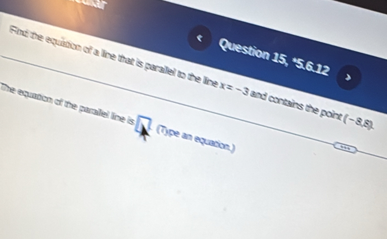 a 
Find the equation of a line that is parallel to the line Question 15, *5.6.12
x=-3 and contains the point (-8,8). 
The equation of the parallel line is □ (Type an equation.)