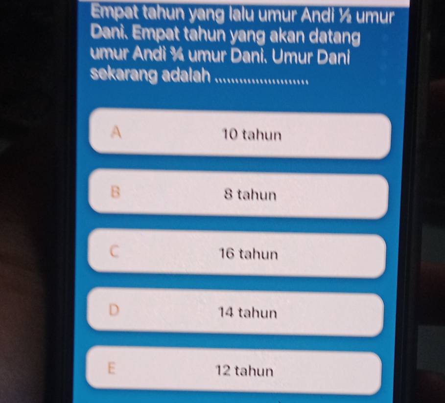 Empat tahun yang lalu umur Andi ½ umur
Dani. Empat tahun yang akan datang
umur Andi ¾ umur Dani. Umur Dani
sekarang adalah ..................
A 10 tahun
B 8 tahun
C 16 tahun
D 14 tahun
E 12 tahun