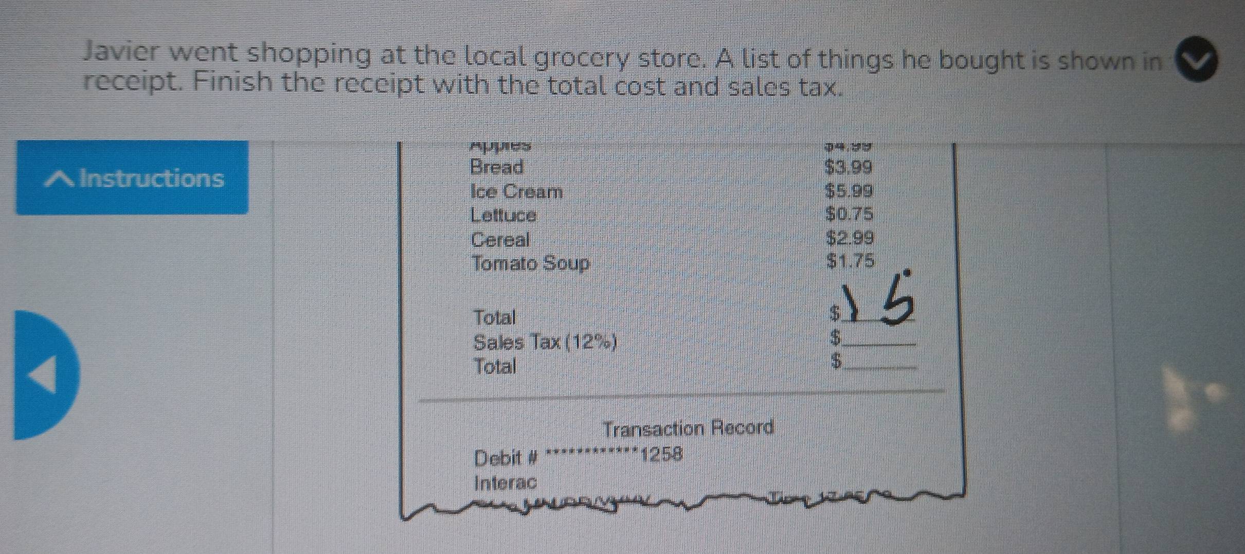 Javier went shopping at the local grocery store. A list of things he bought is shown in 
receipt. Finish the receipt with the total cost and sales tax. 
Appes ① 4.25
^Instructions 
Bread $3.99
Ice Cream $5.99
Letfuce $0.75
Cereal $2.99
Tomato Soup $1.75
Total $
Sales Tax (12%) 
_ $
a 
Total $ _ 
_ 
Transaction Record 
Debit # 1258
Interac