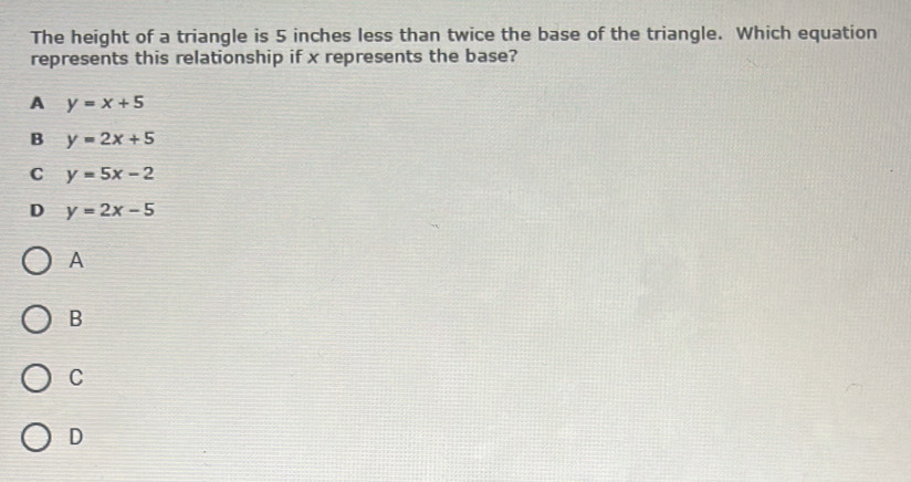 The height of a triangle is 5 inches less than twice the base of the triangle. Which equation
represents this relationship if x represents the base?
A y=x+5
B y=2x+5
C y=5x-2
D y=2x-5
A
B
C
D