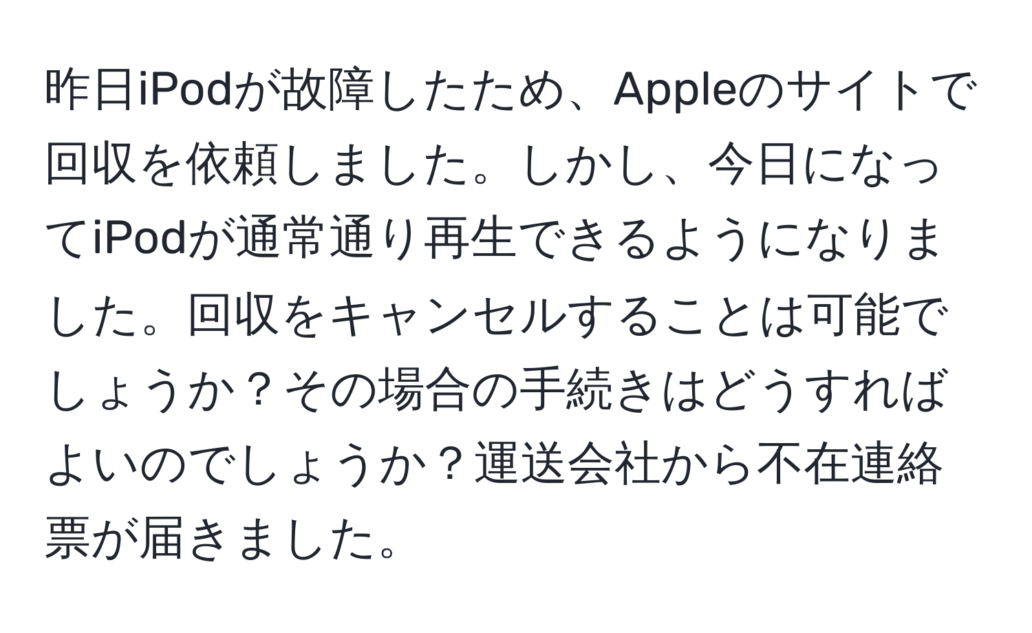 昨日iPodが故障したため、Appleのサイトで回収を依頼しました。しかし、今日になってiPodが通常通り再生できるようになりました。回収をキャンセルすることは可能でしょうか？その場合の手続きはどうすればよいのでしょうか？運送会社から不在連絡票が届きました。