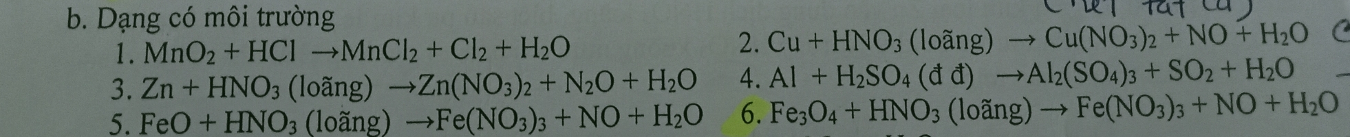 Dạng có môi trường 
1. MnO_2+HClto MnCl_2+Cl_2+H_2O
2. Cu+HNO_3(loang)to Cu(NO_3)_2+NO+H_2O C
3. Zn+HNO_3(loang)to Zn(NO_3)_2+N_2O+H_2O 4. Al+H_2SO_4(dd)to Al_2(SO_4)_3+SO_2+H_2O
5. FeO+HNO_3(loang)to Fe(NO_3)_3+NO+H_2O 6. Fe_3O_4+HNO_3(loing)to Fe(NO_3)_3+NO+H_2O