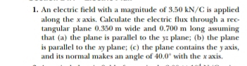 An electric field with a magnitude of 3.50 kN/C is applied 
along the x axis. Calculate the electric flux through a rec- 
tangular plane 0.350 m wide and 0.700 m long assuming 
that (a) the plane is parallel to the yz plane; (b) the plane 
is parallel to the xy plane; (c) the plane contains the yaxis, 
and its normal makes an angle of 40.0° with the x axis.