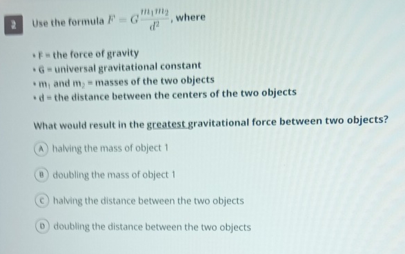 Use the formula F=Gfrac m_1m_2d^2 , where
F= the force of gravity
G= universal gravitational constant
m_1 and m_2= masses of the two objects
d= the distance between the centers of the two objects
What would result in the greatest gravitational force between two objects?
A) halving the mass of object 1
B ) doubling the mass of object 1
c halving the distance between the two objects
D) doubling the distance between the two objects